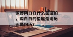 微博陶白白什么星座的，陶白白的星座是阴历还是阳历？