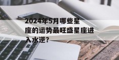 2024年5月哪些星座的运势最旺盛星座进入水逆？