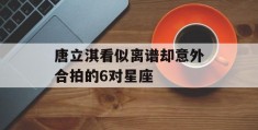 唐立淇看似离谱却意外合拍的6对星座