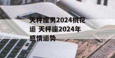 天秤座男2024桃花运 天秤座2024年感情运势