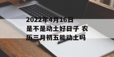 2022年4月16日是不是动土好日子 农历三月初五能动土吗