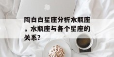 陶白白星座分析水瓶座，水瓶座与各个星座的关系？