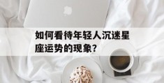 如何看待年轻人沉迷星座运势的现象？