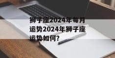 狮子座2024年每月运势2024年狮子座运势如何？