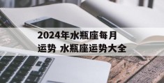 2024年水瓶座每月运势 水瓶座运势大全