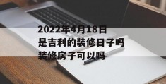 2022年4月18日是吉利的装修日子吗 装修房子可以吗