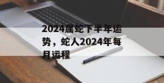 2024属蛇下半年运势，蛇人2024年每月运程