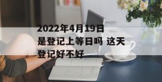 2022年4月19日是登记上等日吗 这天登记好不好