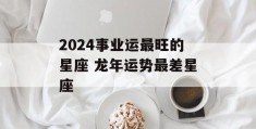 2024事业运最旺的星座 龙年运势最差星座