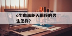 o型血属蛇天蝎座的男生怎样？