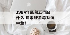 1984年属鼠五行缺什么 属木缺金命为海中金？