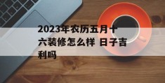 2023年农历五月十六装修怎么样 日子吉利吗