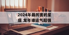 2024年最厉害的星座 龙年谁运气超强