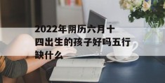 2022年阴历六月十四出生的孩子好吗五行缺什么