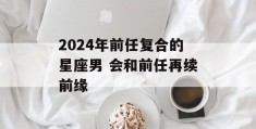 2024年前任复合的星座男 会和前任再续前缘