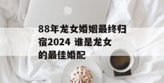 88年龙女婚姻最终归宿2024 谁是龙女的最佳婚配