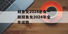 双鱼女2024必有一劫双鱼女2024年全年运势