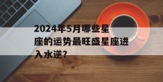 2024年5月哪些星座的运势最旺盛星座进入水逆？