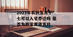 2023年农历五月十七可以入宅乔迁吗 是否为搬家黄道吉日