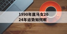 1990年属马女2024年运势如何呢