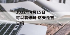 2022年4月15日可以装修吗 这天是吉日吗