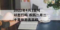 2022年4月1日可以出行吗 农历二月二十是旅游吉日吗