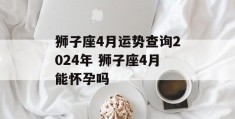 狮子座4月运势查询2024年 狮子座4月能怀孕吗