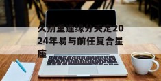 久别重逢缘分天定2024年易与前任复合星座