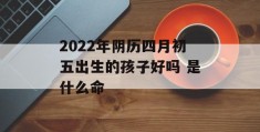 2022年阴历四月初五出生的孩子好吗 是什么命