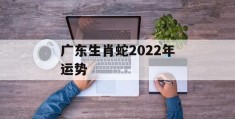 广东生肖蛇2022年运势