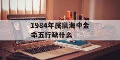 1984年属鼠海中金命五行缺什么