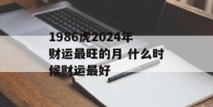 1986虎2024年财运最旺的月 什么时候财运最好