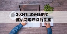 2024姻缘最旺的星座桃花运旺盛的星座