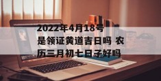 2022年4月18号是领证黄道吉日吗 农历三月初七日子好吗