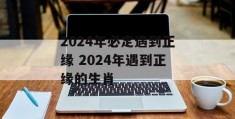 2024年必定遇到正缘 2024年遇到正缘的生肖