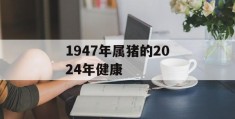 1947年属猪的2024年健康