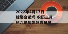 2022年4月17日嫁娶合适吗 农历三月初六是娶媳妇吉日吗