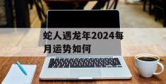 蛇人遇龙年2024每月运势如何