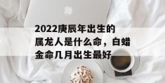 2022庚辰年出生的属龙人是什么命，白蜡金命几月出生最好