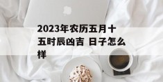 2023年农历五月十五时辰凶吉 日子怎么样