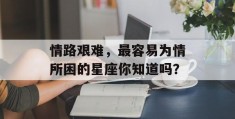 情路艰难，最容易为情所困的星座你知道吗？