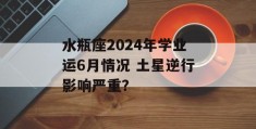 水瓶座2024年学业运6月情况 土星逆行影响严重？