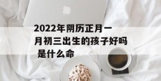 2022年阴历正月一月初三出生的孩子好吗 是什么命