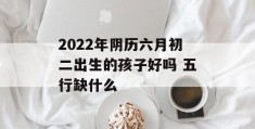 2022年阴历六月初二出生的孩子好吗 五行缺什么