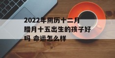 2022年阴历十二月腊月十五出生的孩子好吗 命运怎么样