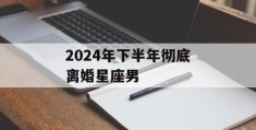 2024年下半年彻底离婚星座男