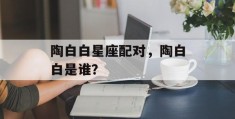 陶白白星座配对，陶白白是谁？