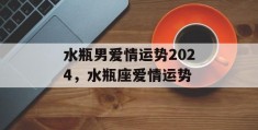 水瓶男爱情运势2024，水瓶座爱情运势