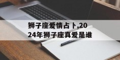 狮子座爱情占卜,2024年狮子座真爱是谁