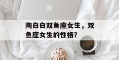 陶白白双鱼座女生，双鱼座女生的性格？